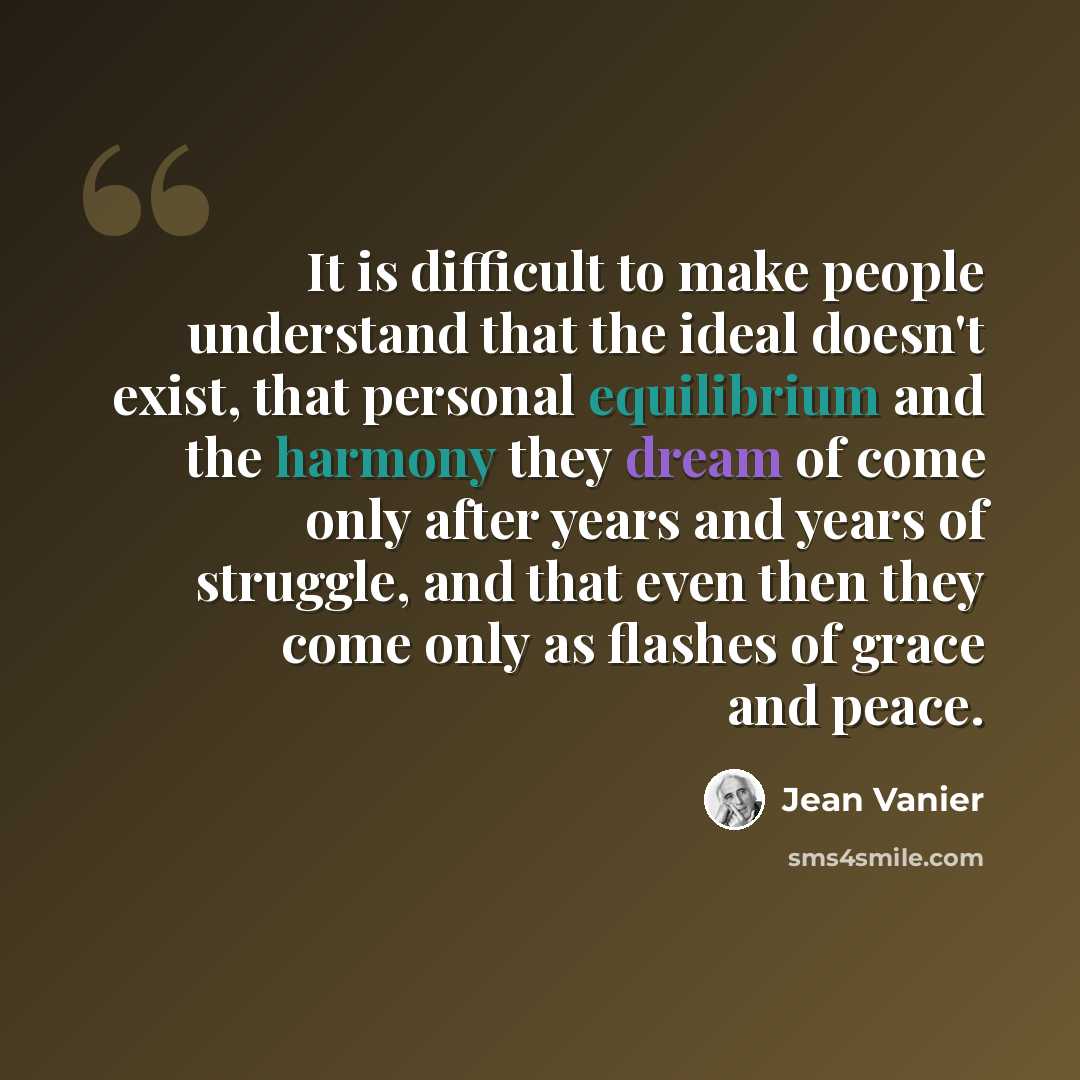 “It is difficult to make people understand that the ideal doesn't exist, that personal equilibrium and the harmony they dream of come only after years and years of struggle, and that even then they come only as flashes of grace and peace.” quote by Jean Vanier