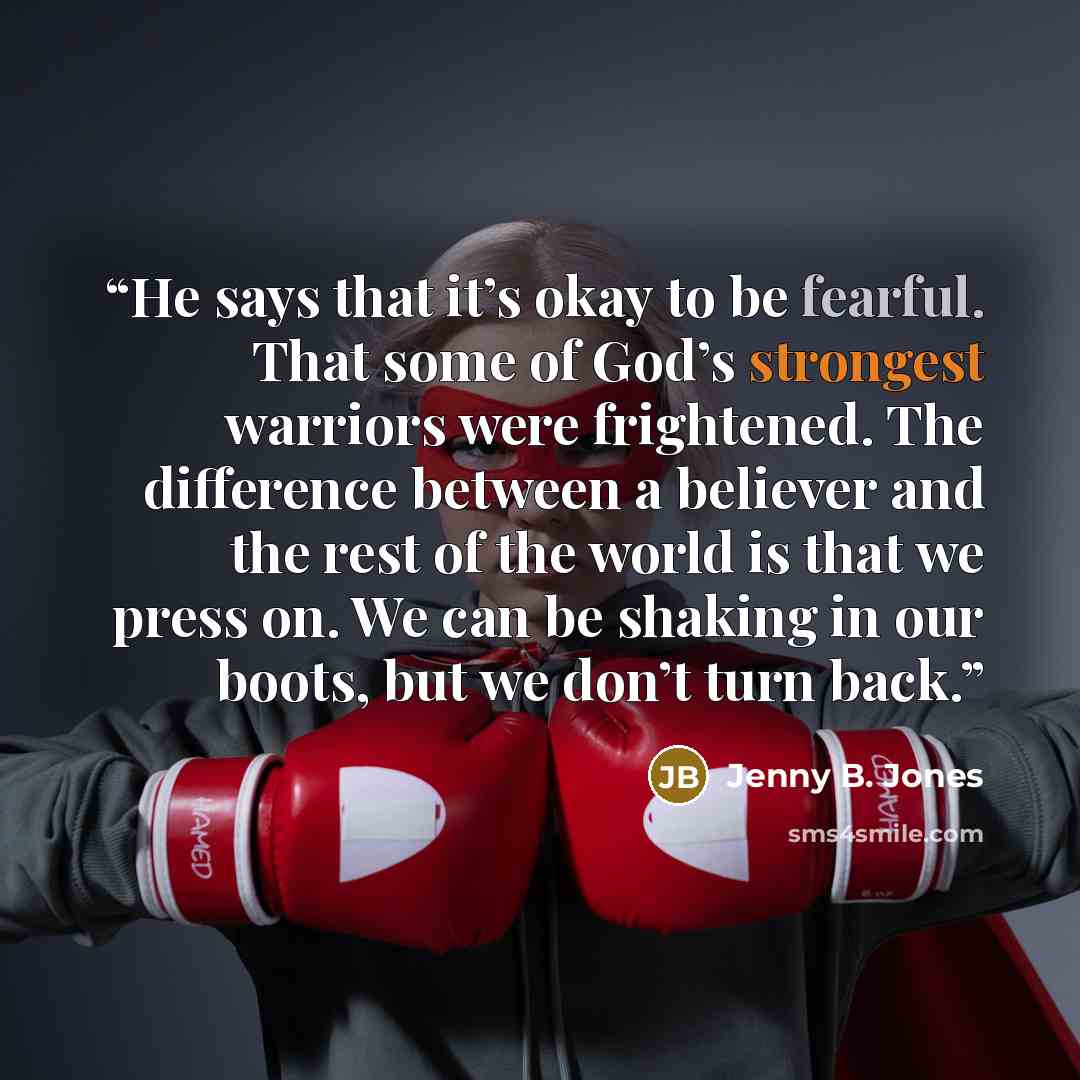 “He says that it’s okay to be fearful. That some of God’s strongest warriors were frightened. The difference between a believer and the rest of the world is that we press on. We can be shaking in our boots, but we don’t turn back.” quote by Jenny B. Jones