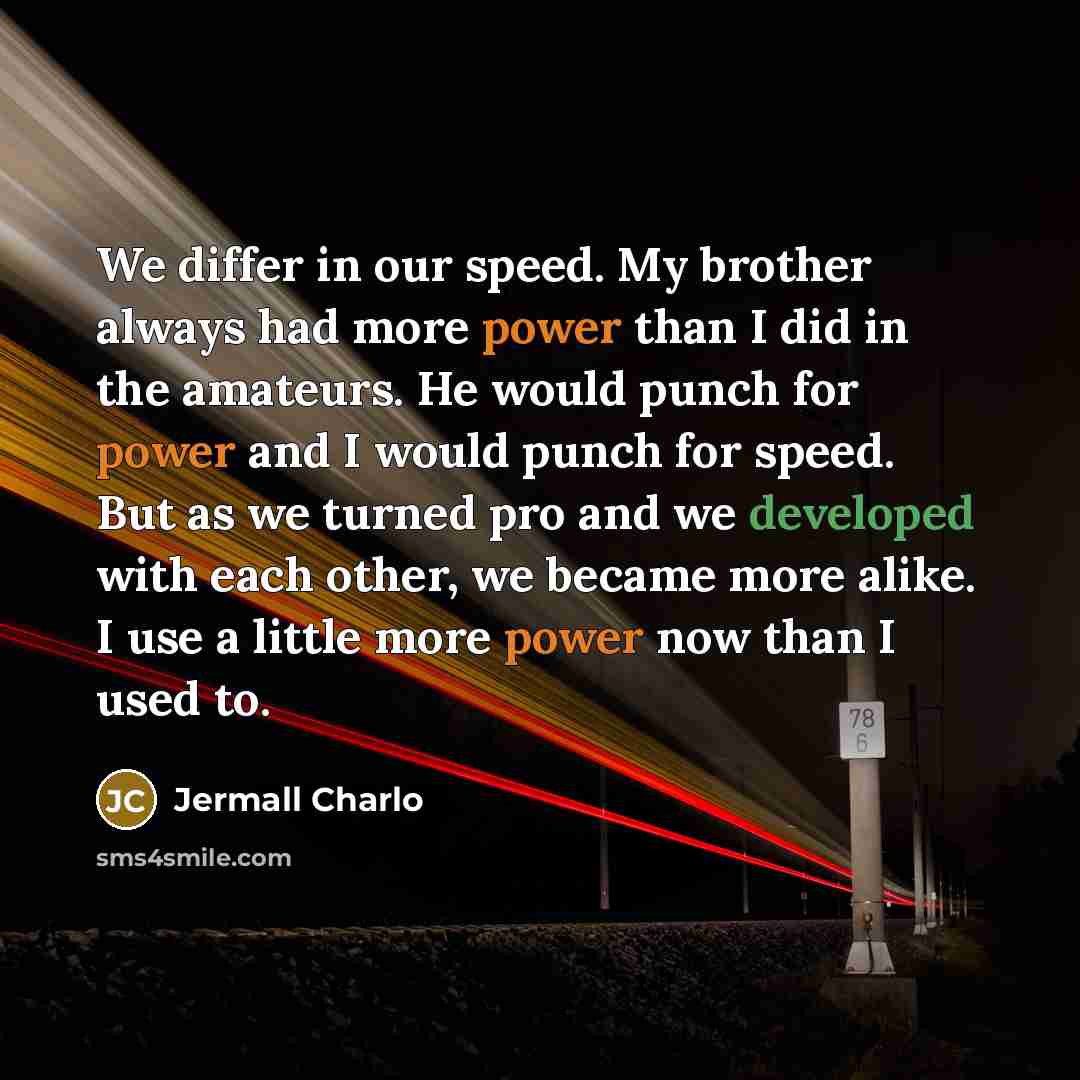 “We differ in our speed. My brother always had more power than I did in the amateurs. He would punch for power and I would punch for speed. But as we turned pro and we developed with each other, we became more alike. I use a little more power now than I used to.” quote by Jermall Charlo