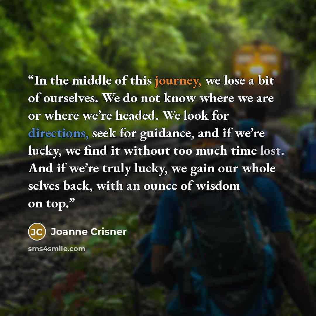 “In the middle of this journey, we lose a bit of ourselves. We do not know where we are or where we’re headed. We look for directions, seek for guidance, and if we’re lucky, we find it without too much time lost. And if we’re truly lucky, we gain our whole selves back, with an ounce of wisdom on top.” quote by Joanne Crisner