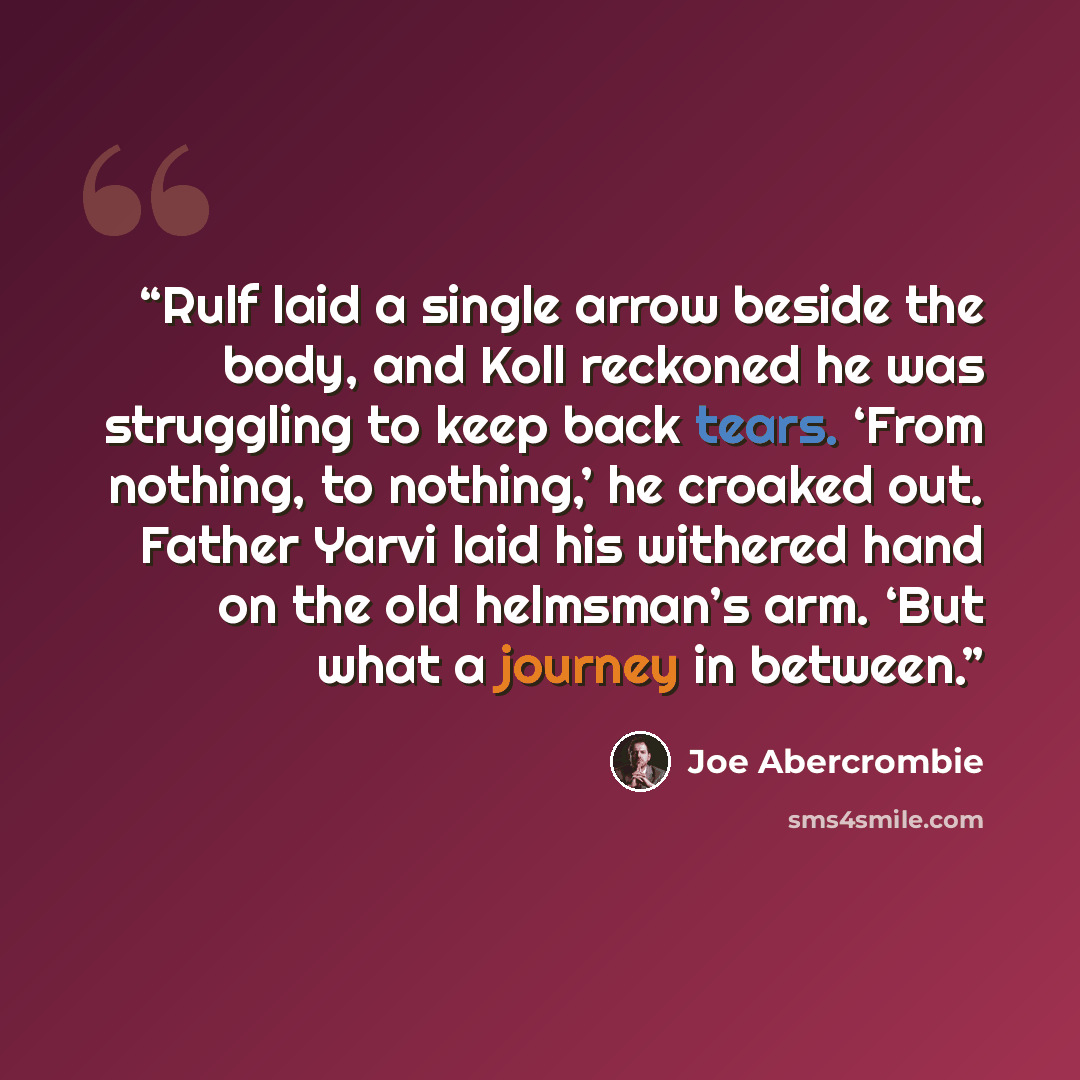 “Rulf laid a single arrow beside the body, and Koll reckoned he was struggling to keep back tears. ‘From nothing, to nothing,’ he croaked out. Father Yarvi laid his withered hand on the old helmsman’s arm. ‘But what a journey in between.” quote by Joe Abercrombie