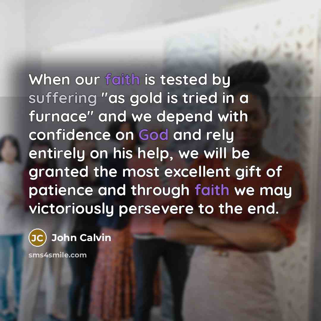 “When our faith is tested by suffering "as gold is tried in a furnace" and we depend with confidence on God and rely entirely on his help, we will be granted the most excellent gift of patience and through faith we may victoriously persevere to the end.” quote by John Calvin