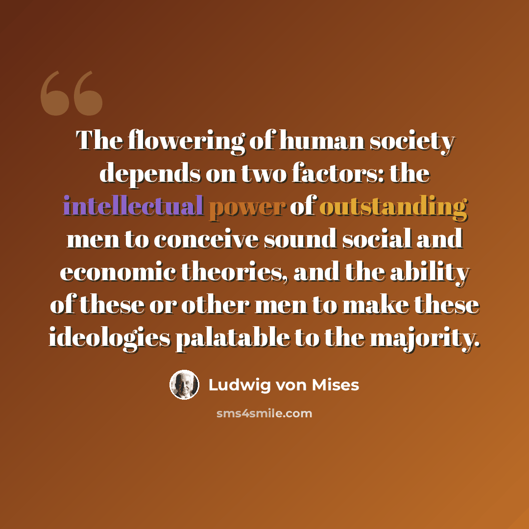 “The flowering of human society depends on two factors: the intellectual power of outstanding men to conceive sound social and economic theories, and the ability of these or other men to make these ideologies palatable to the majority.” quote by Ludwig von Mises