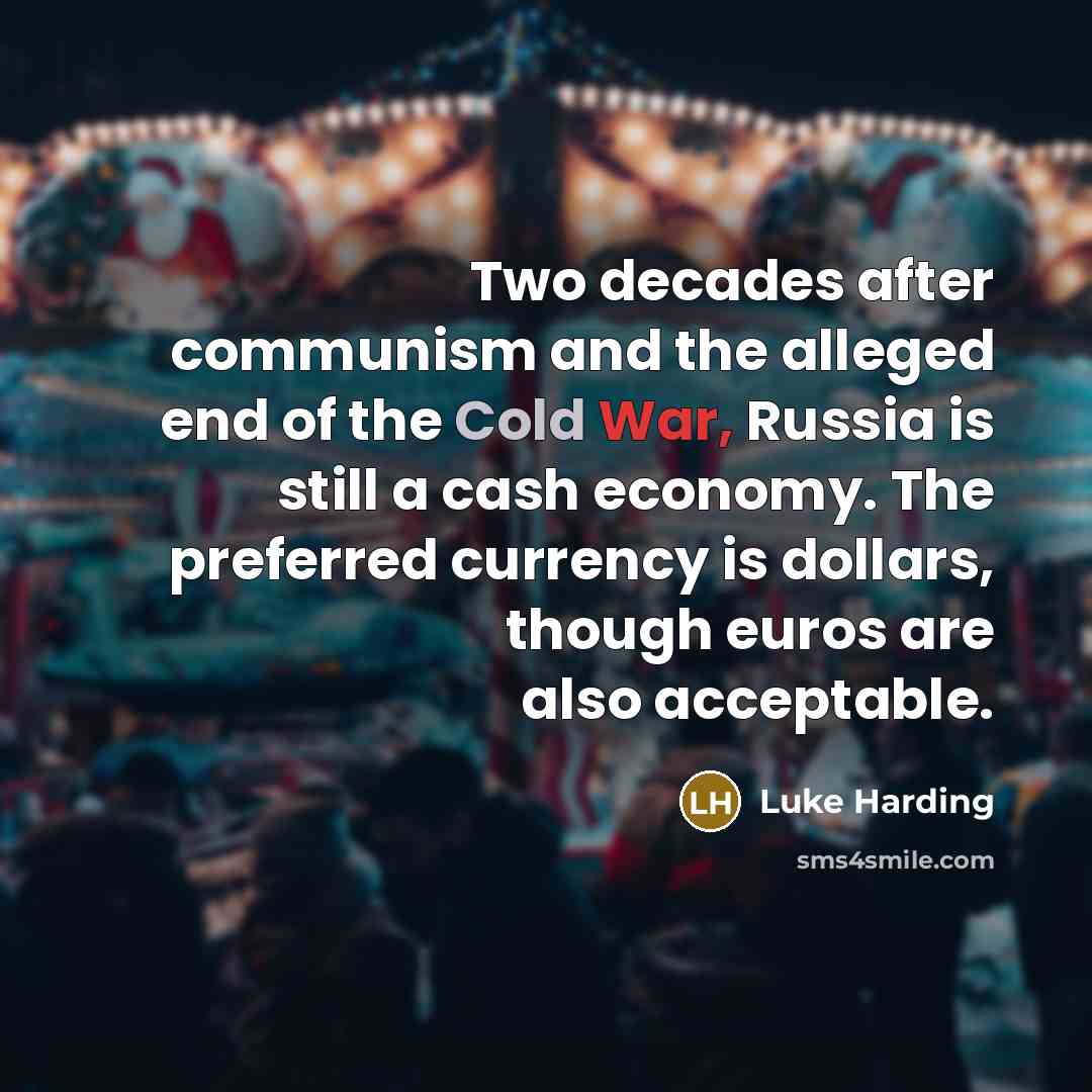 “Two decades after communism and the alleged end of the Cold War, Russia is still a cash economy. The preferred currency is dollars, though euros are also acceptable.” quote by Luke Harding
