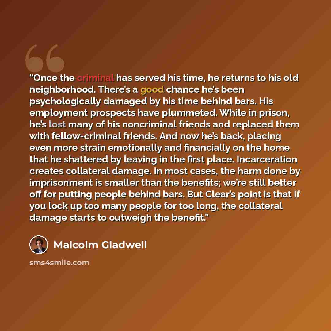 “Once the criminal has served his time, he returns to his old neighborhood. There’s a good chance he’s been psychologically damaged by his time behind bars. His employment prospects have plummeted. While in prison, he’s lost many of his noncriminal friends and replaced them with fellow-criminal…” quote by Malcolm Gladwell