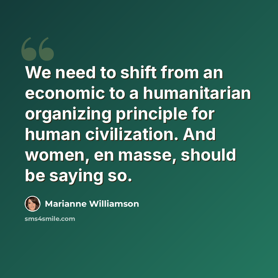 “We need to shift from an economic to a humanitarian organizing principle for human civilization. And women, en masse, should be saying so.” quote by Marianne Williamson