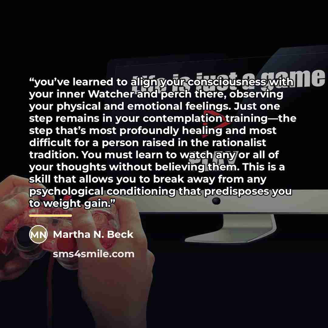 “you’ve learned to align your consciousness with your inner Watcher and perch there, observing your physical and emotional feelings. Just one step remains in your contemplation training—the step that’s most profoundly healing and most difficult for a person raised in the rationalist tradition. You…” quote by Martha N. Beck