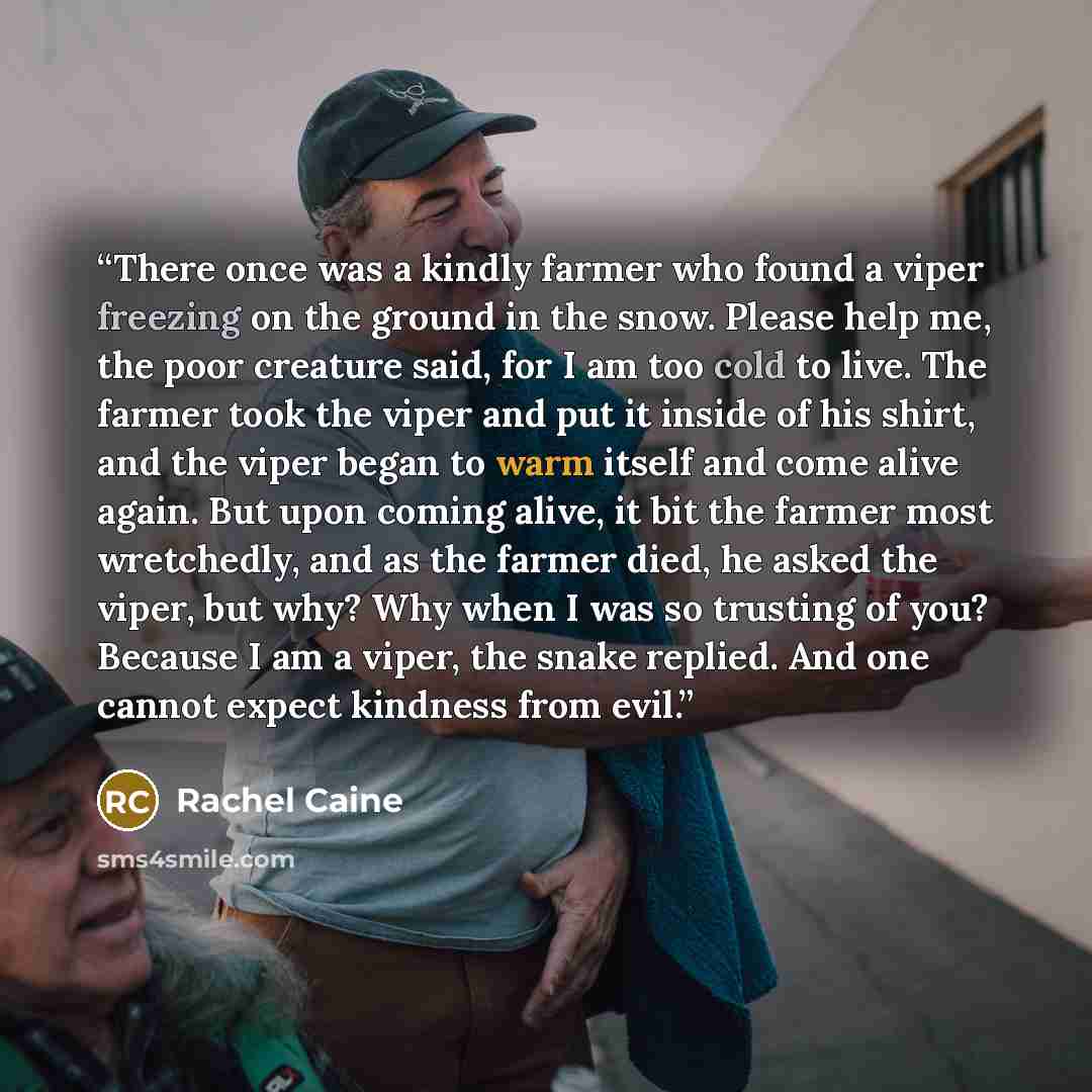 “There once was a kindly farmer who found a viper freezing on the ground in the snow. Please help me, the poor creature said, for I am too cold to live. The farmer took the viper and put it inside of his shirt, and the viper began to warm itself and come alive again. But upon coming alive, it bit…” quote by Rachel Caine