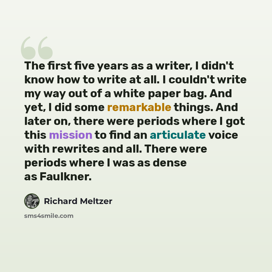 “The first five years as a writer, I didn't know how to write at all. I couldn't write my way out of a white paper bag. And yet, I did some remarkable things. And later on, there were periods where I got this mission to find an articulate voice with rewrites and all. There were periods where I was…” quote by Richard Meltzer