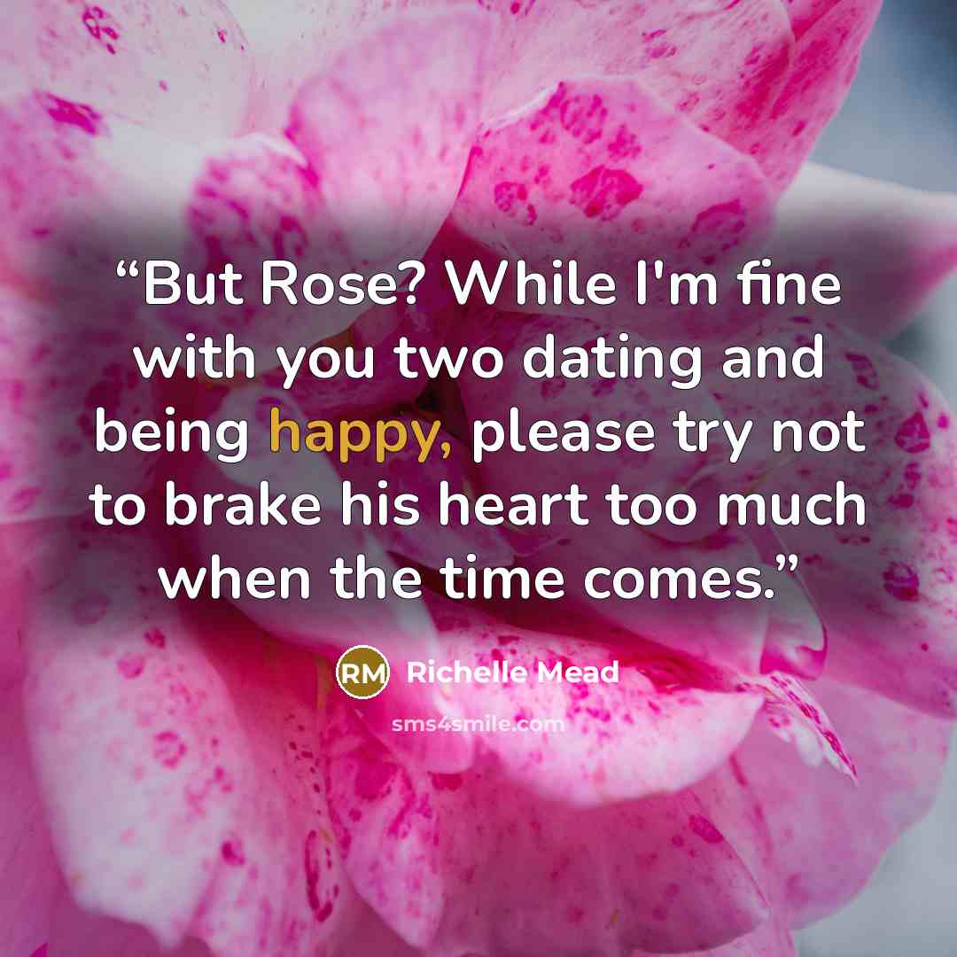 “But Rose? While I'm fine with you two dating and being happy, please try not to brake his heart too much when the time comes.” quote by Richelle Mead