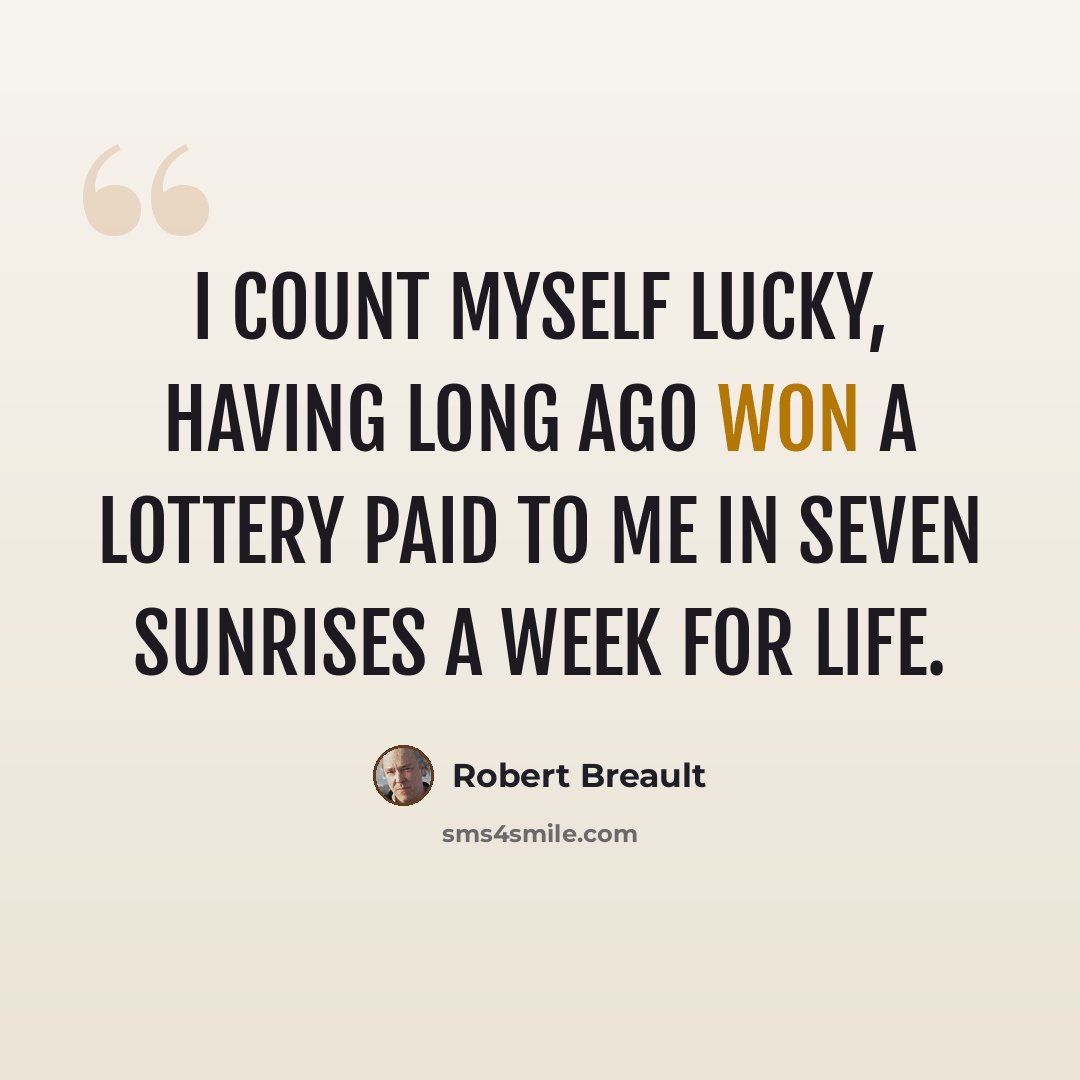 “I count myself lucky, having long ago won a lottery paid to me in seven sunrises a week for life.” quote by Robert Breault