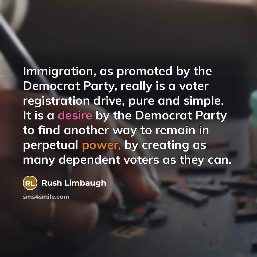 “Immigration, as promoted by the Democrat Party, really is a voter registration drive, pure and simple. It is a desire by the Democrat Party to find another way to remain in perpetual power, by creating as many dependent voters as they can.” quote by Rush Limbaugh