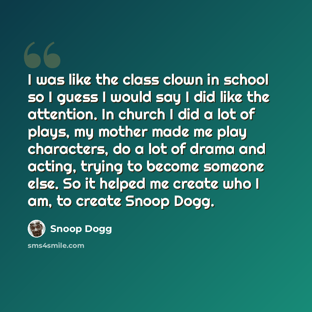 “I was like the class clown in school so I guess I would say I did like the attention. In church I did a lot of plays, my mother made me play characters, do a lot of drama and acting, trying to become someone else. So it helped me create who I am, to create Snoop Dogg.” quote by Snoop Dogg
