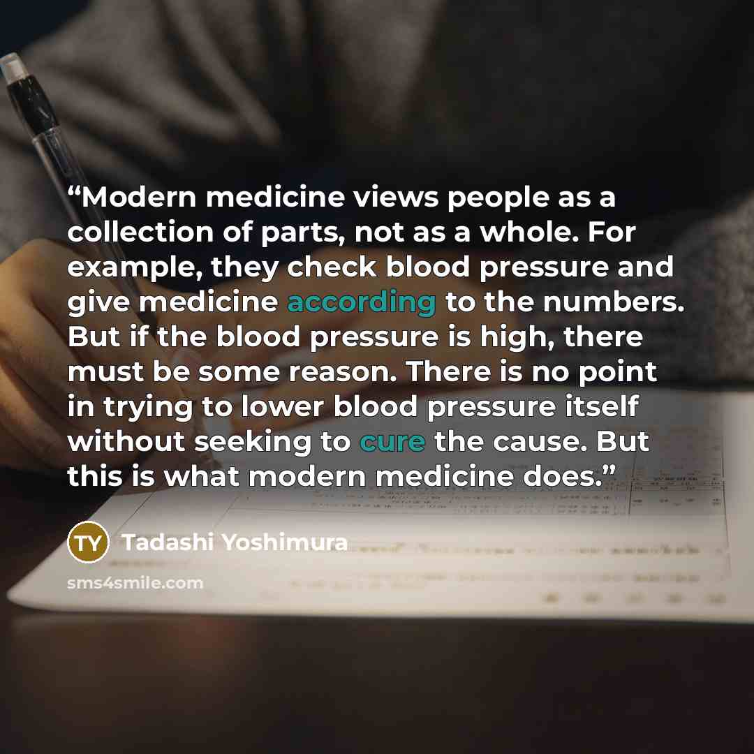 “Modern medicine views people as a collection of parts, not as a whole. For example, they check blood pressure and give medicine according to the numbers. But if the blood pressure is high, there must be some reason. There is no point in trying to lower blood pressure itself without seeking to cure…” quote by Tadashi Yoshimura