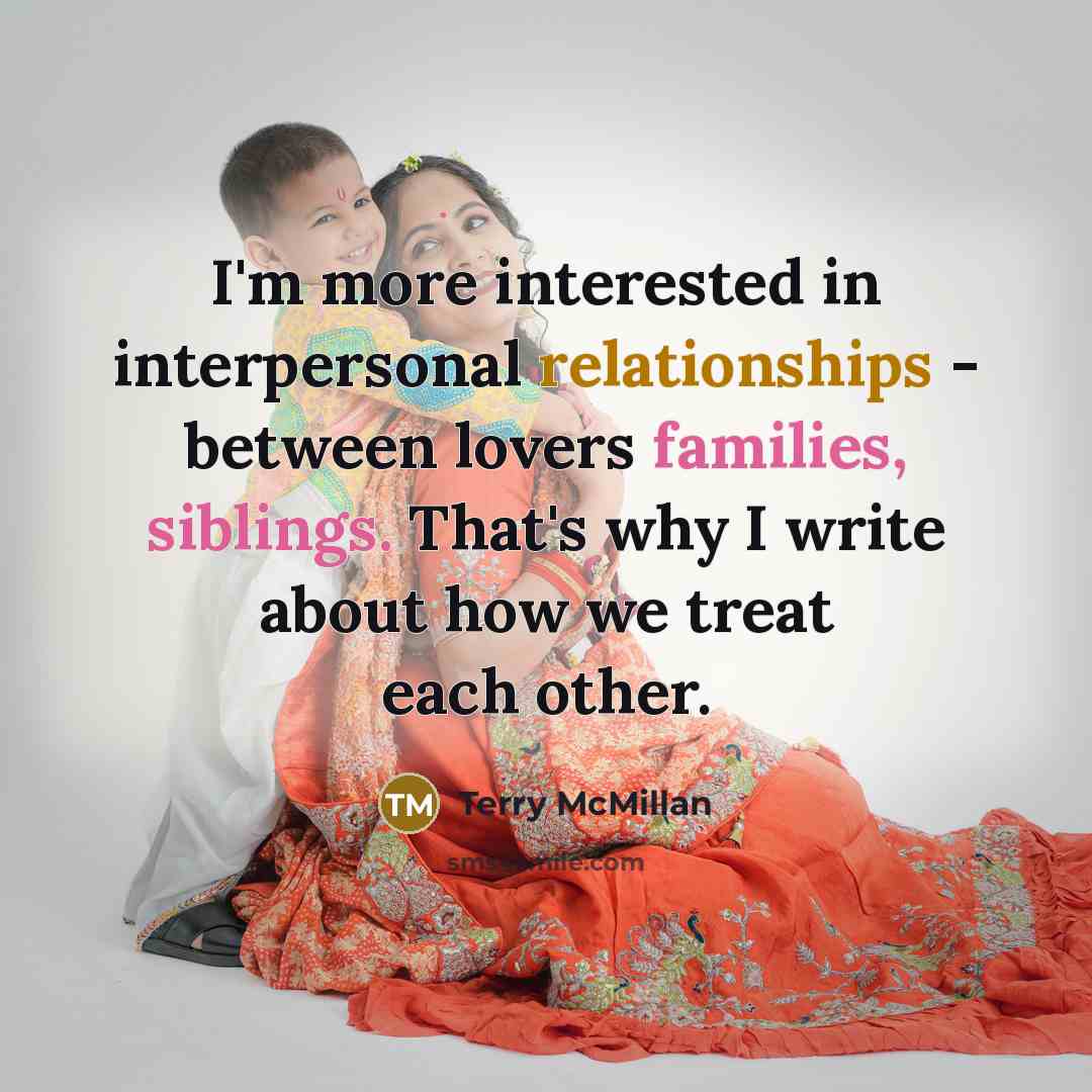 “I'm more interested in interpersonal relationships - between lovers families, siblings. That's why I write about how we treat each other.” quote by Terry McMillan