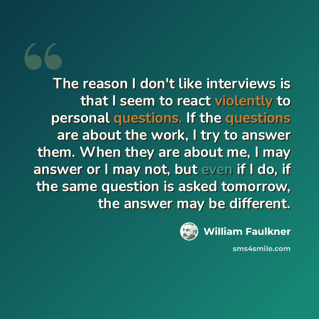 “The reason I don't like interviews is that I seem to react violently to personal questions. If the questions are about the work, I try to answer them. When they are about me, I may answer or I may not, but even if I do, if the same question is asked tomorrow, the answer may be different.” quote by William Faulkner