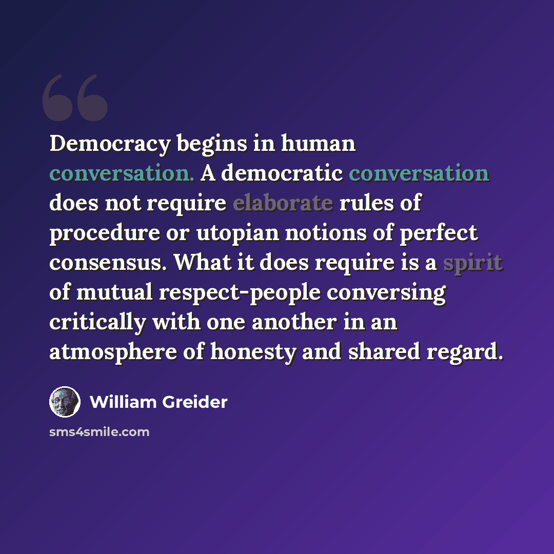 “Democracy begins in human conversation. A democratic conversation does not require elaborate rules of procedure or utopian notions of perfect consensus. What it does require is a spirit of mutual respect-people conversing critically with one another in an atmosphere of honesty and shared regard.” quote by William Greider