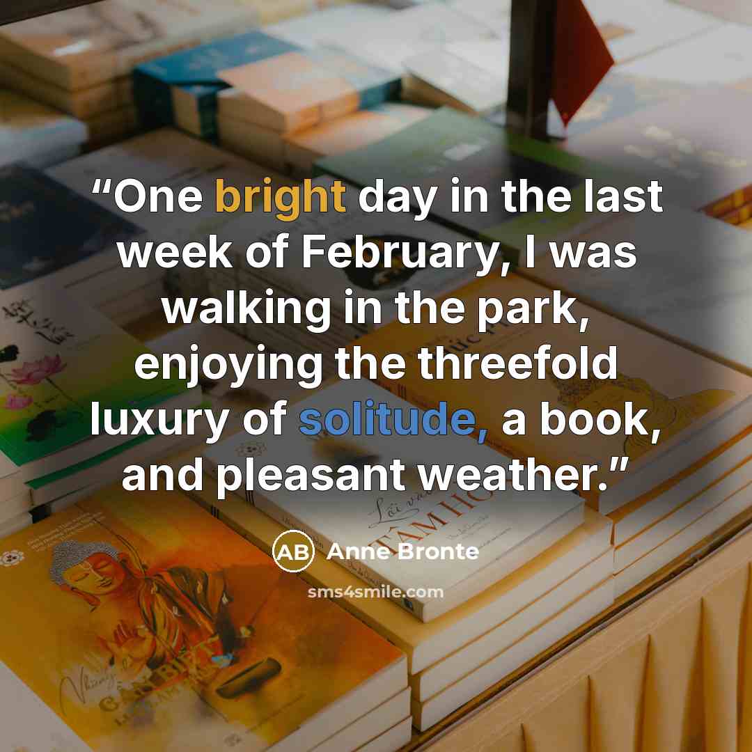 “One bright day in the last week of February, I was walking in the park, enjoying the threefold luxury of solitude, a book, and pleasant weather.” quote by Anne Brontë
