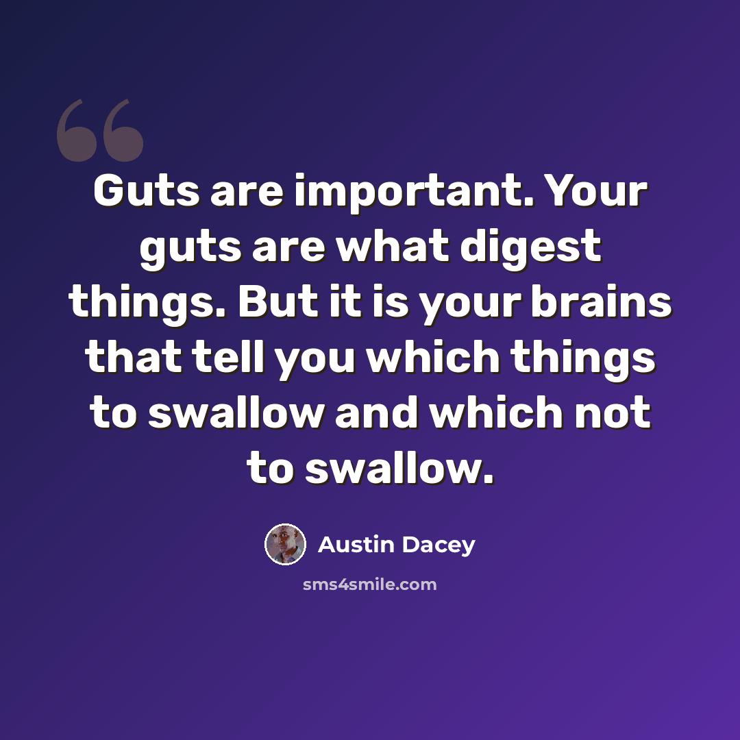“Guts are important. Your guts are what digest things. But it is your brains that tell you which things to swallow and which not to swallow.” quote by Austin Dacey
