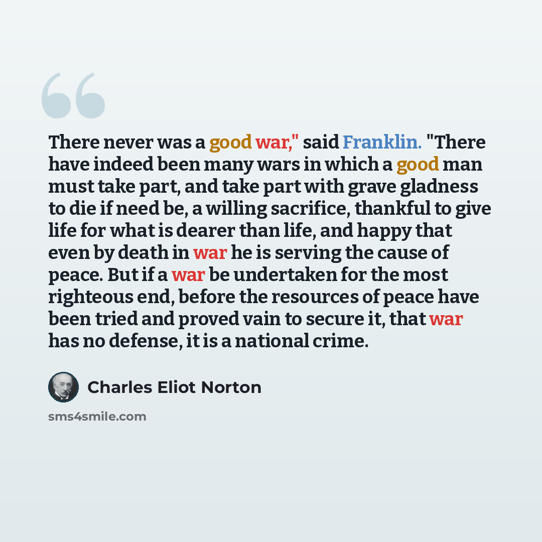 “There never was a good war," said Franklin. "There have indeed been many wars in which a good man must take part, and take part with grave gladness to die if need be, a willing sacrifice, thankful to give life for what is dearer than life, and happy that even by death in war he is serving the…” quote by Charles Eliot Norton