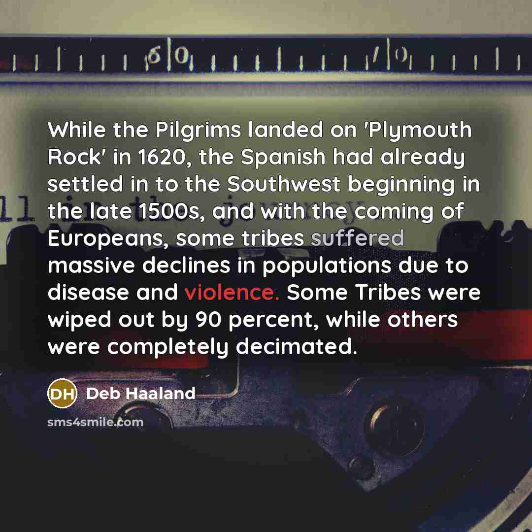 “While the Pilgrims landed on 'Plymouth Rock' in 1620, the Spanish had already settled in to the Southwest beginning in the late 1500s, and with the coming of Europeans, some tribes suffered massive declines in populations due to disease and violence. Some Tribes were wiped out by 90 percent, while…” quote by Deb Haaland