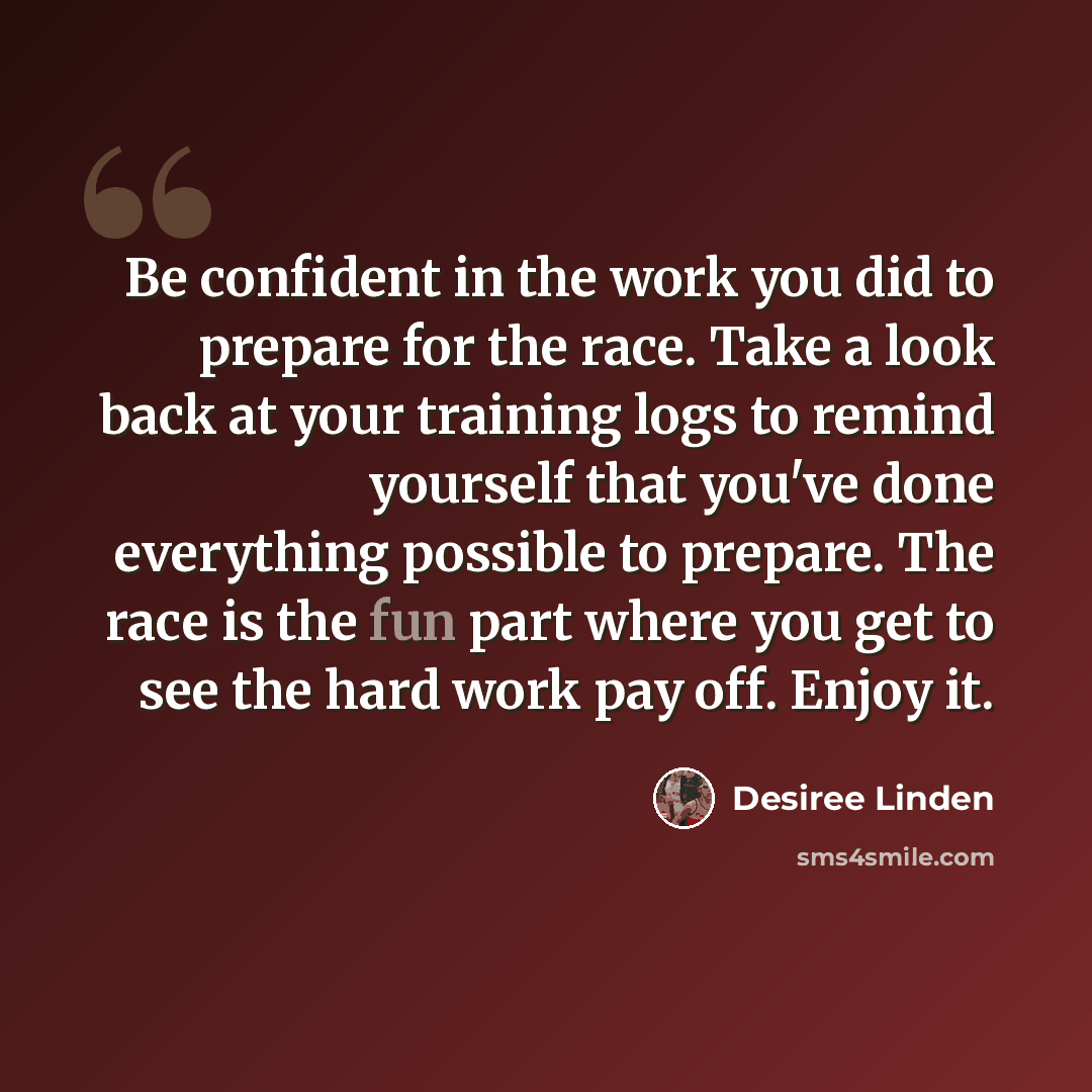 “Be confident in the work you did to prepare for the race. Take a look back at your training logs to remind yourself that you've done everything possible to prepare. The race is the fun part where you get to see the hard work pay off. Enjoy it.” quote by Desiree Linden
