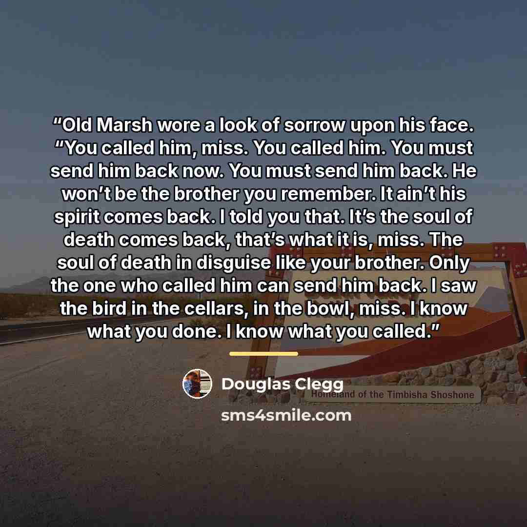 “Old Marsh wore a look of sorrow upon his face. “You called him, miss. You called him. You must send him back now. You must send him back. He won’t be the brother you remember. It ain’t his spirit comes back. I told you that. It’s the soul of death comes back, that’s what it is, miss. The soul of…” quote by Douglas Clegg