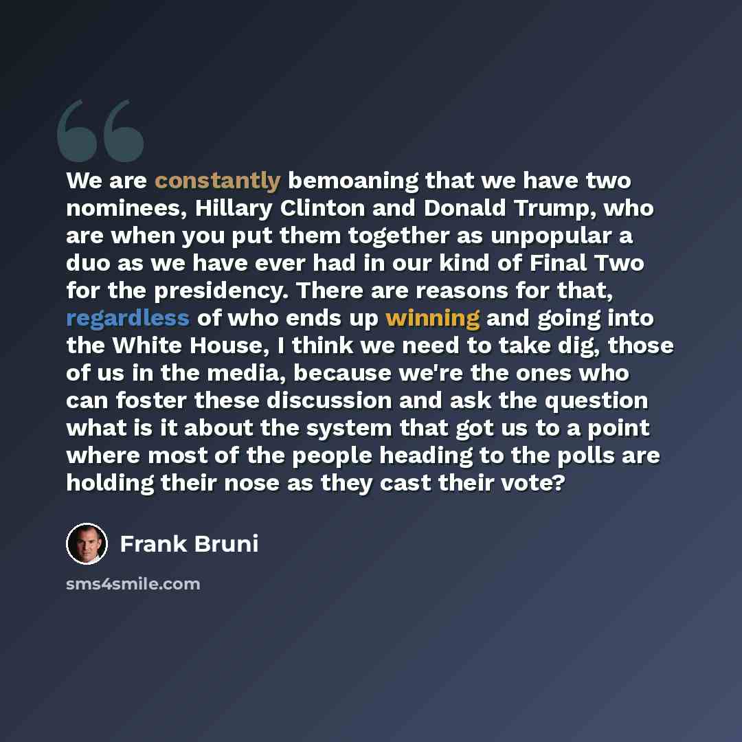 “We are constantly bemoaning that we have two nominees, Hillary Clinton and Donald Trump, who are when you put them together as unpopular a duo as we have ever had in our kind of Final Two for the presidency. There are reasons for that, regardless of who ends up winning and going into the White…” quote by Frank Bruni