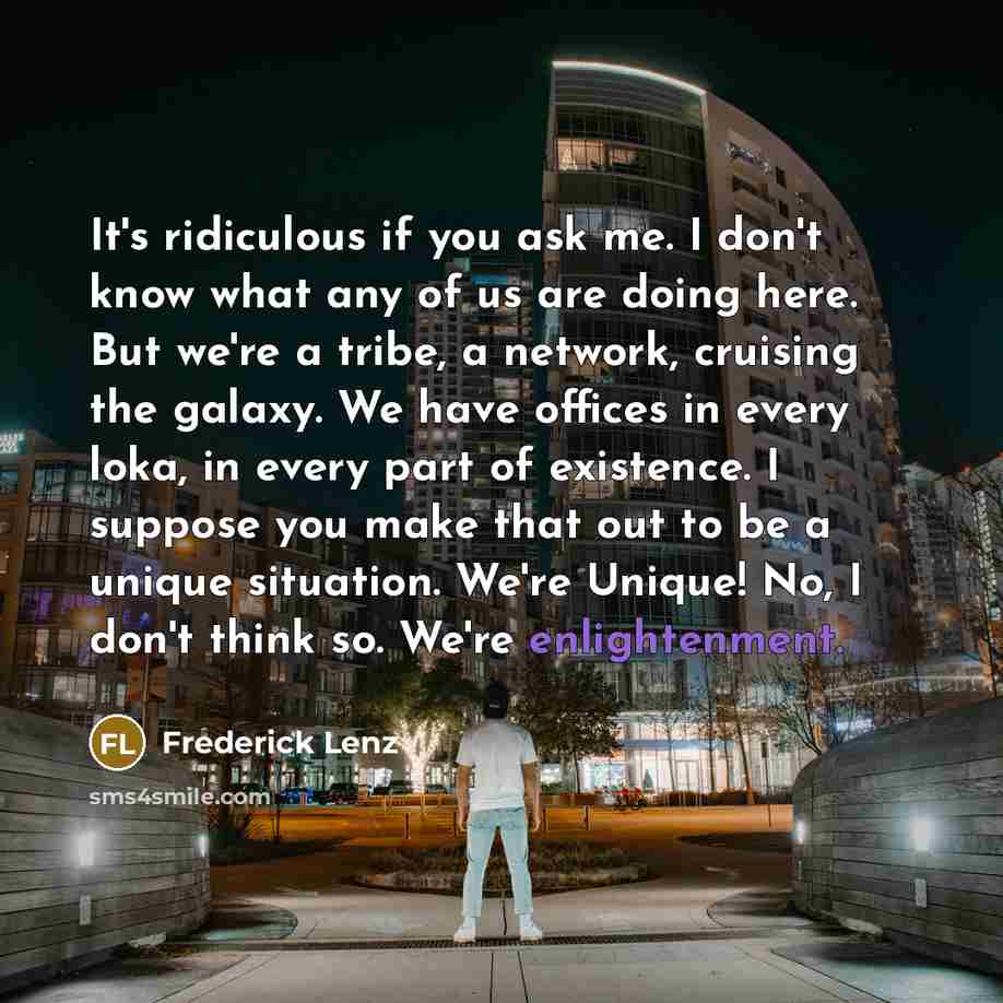 “It's ridiculous if you ask me. I don't know what any of us are doing here. But we're a tribe, a network, cruising the galaxy. We have offices in every loka, in every part of existence. I suppose you make that out to be a unique situation. We're Unique! No, I don't think so. We're enlightenment.” quote by Frederick Lenz