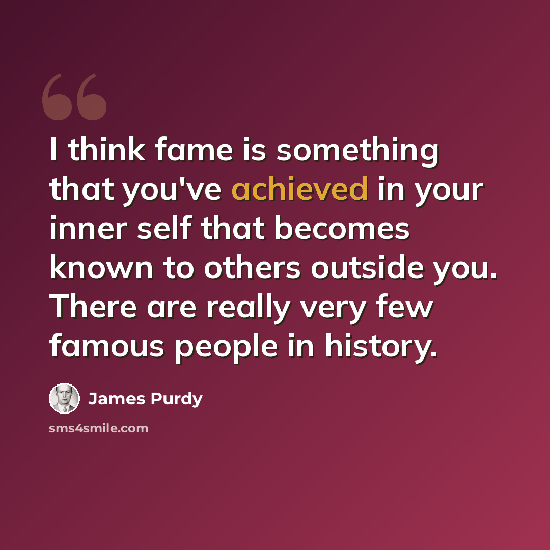 “I think fame is something that you've achieved in your inner self that becomes known to others outside you. There are really very few famous people in history.” quote by James Purdy