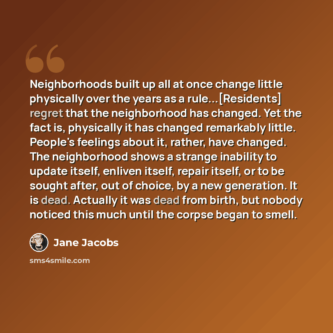 “Neighborhoods built up all at once change little physically over the years as a rule...[Residents] regret that the neighborhood has changed. Yet the fact is, physically it has changed remarkably little. People's feelings about it, rather, have changed. The neighborhood shows a strange inability to…” quote by Jane Jacobs