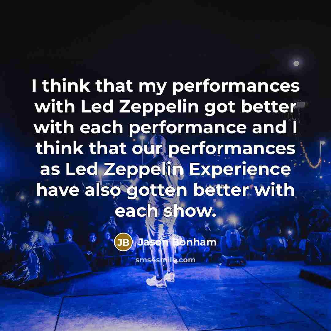 “I think that my performances with Led Zeppelin got better with each performance and I think that our performances as Led Zeppelin Experience have also gotten better with each show.” quote by Jason Bonham