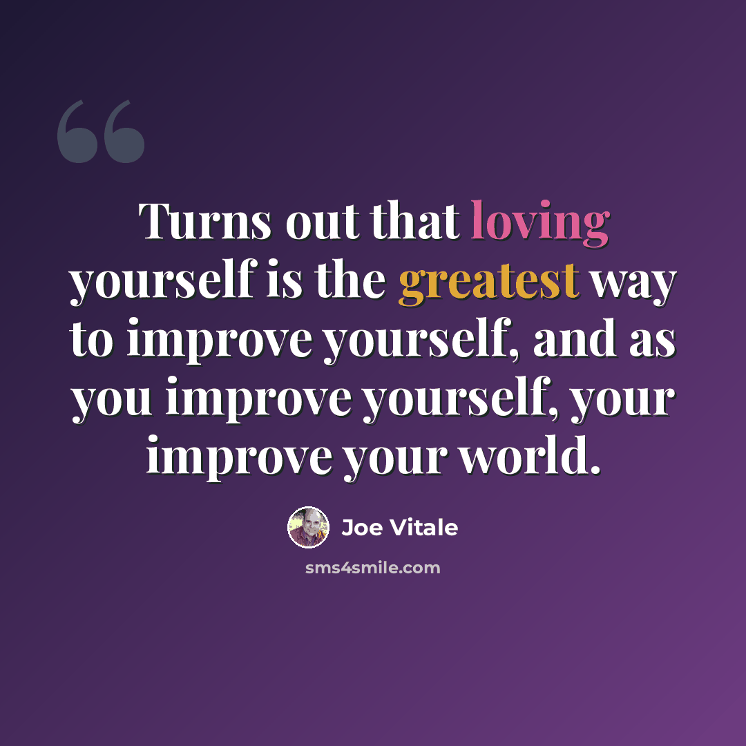 “Turns out that loving yourself is the greatest way to improve yourself, and as you improve yourself, your improve your world.” quote by Joe Vitale
