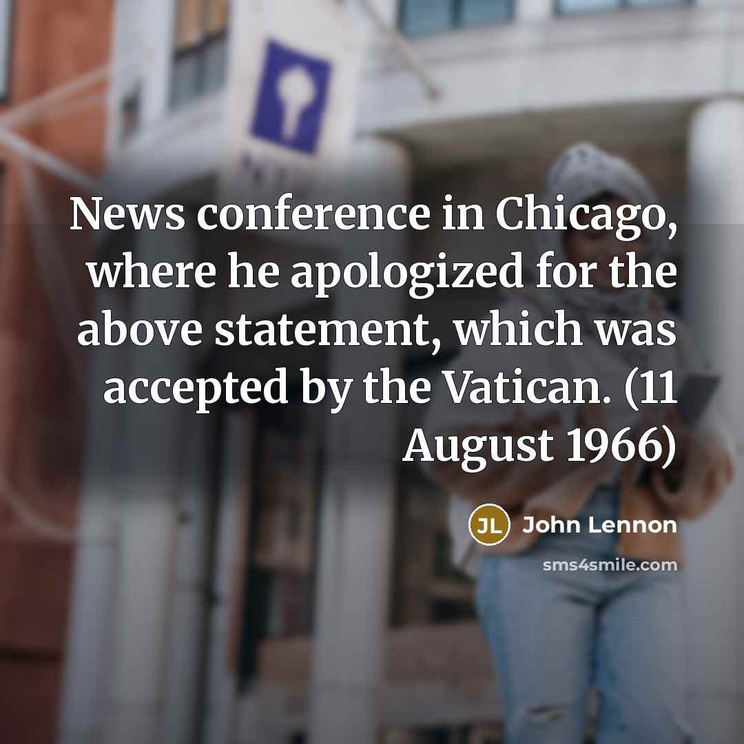 “News conference in Chicago, where he apologized for the above statement, which was accepted by the Vatican. (11 August 1966)” quote by John Lennon