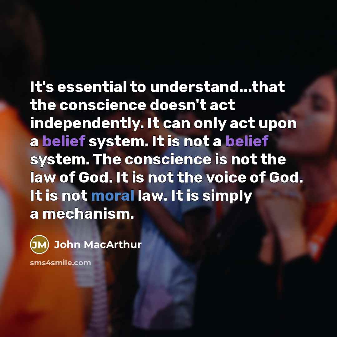 “It's essential to understand...that the conscience doesn't act independently. It can only act upon a belief system. It is not a belief system. The conscience is not the law of God. It is not the voice of God. It is not moral law. It is simply a mechanism.” quote by John Macarthur