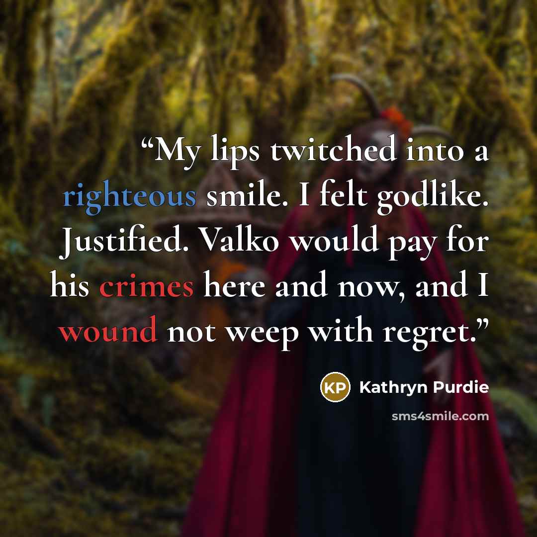 “My lips twitched into a righteous smile. I felt godlike. Justified. Valko would pay for his crimes here and now, and I wound not weep with regret.” quote by Kathryn Purdie