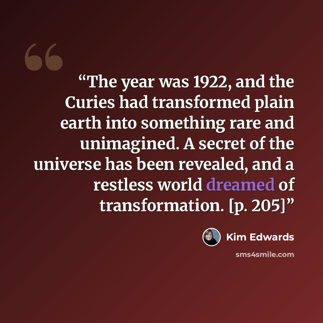“The year was 1922, and the Curies had transformed plain earth into something rare and unimagined. A secret of the universe has been revealed, and a restless world dreamed of transformation. [p. 205]” quote by Kim Edwards