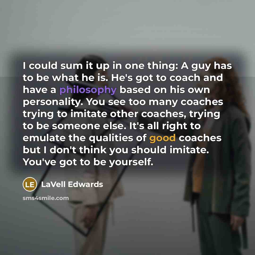 “I could sum it up in one thing: A guy has to be what he is. He's got to coach and have a philosophy based on his own personality. You see too many coaches trying to imitate other coaches, trying to be someone else. It's all right to emulate the qualities of good coaches but I don't think you…” quote by LaVell Edwards