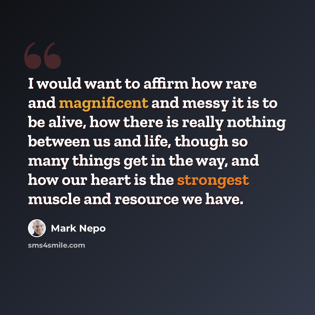 “I would want to affirm how rare and magnificent and messy it is to be alive, how there is really nothing between us and life, though so many things get in the way, and how our heart is the strongest muscle and resource we have.” quote by Mark Nepo