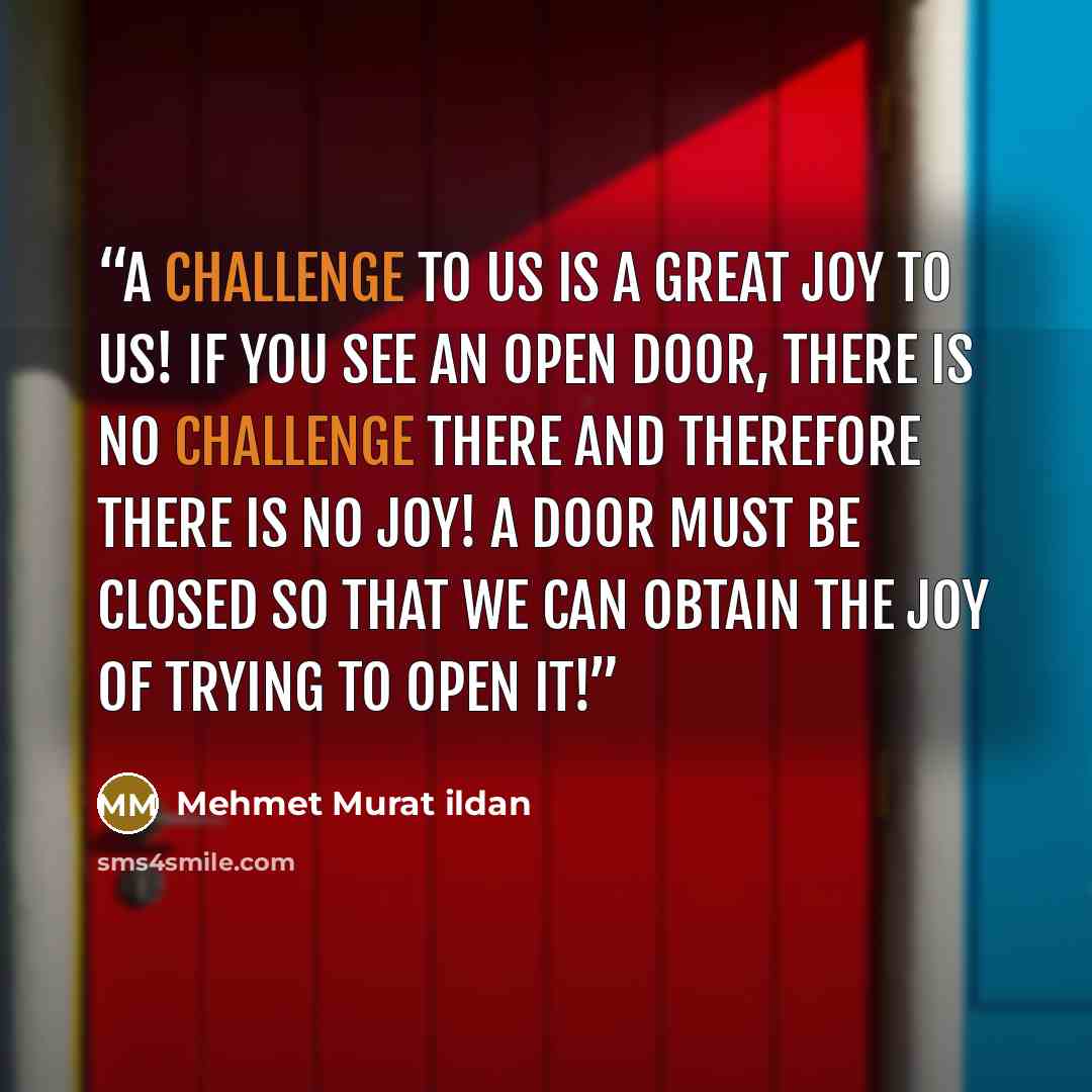 “A challenge to us is a great joy to us! If you see an open door, there is no challenge there and therefore there is no joy! A door must be closed so that we can obtain the joy of trying to open it!” quote by Mehmet Murat ildan