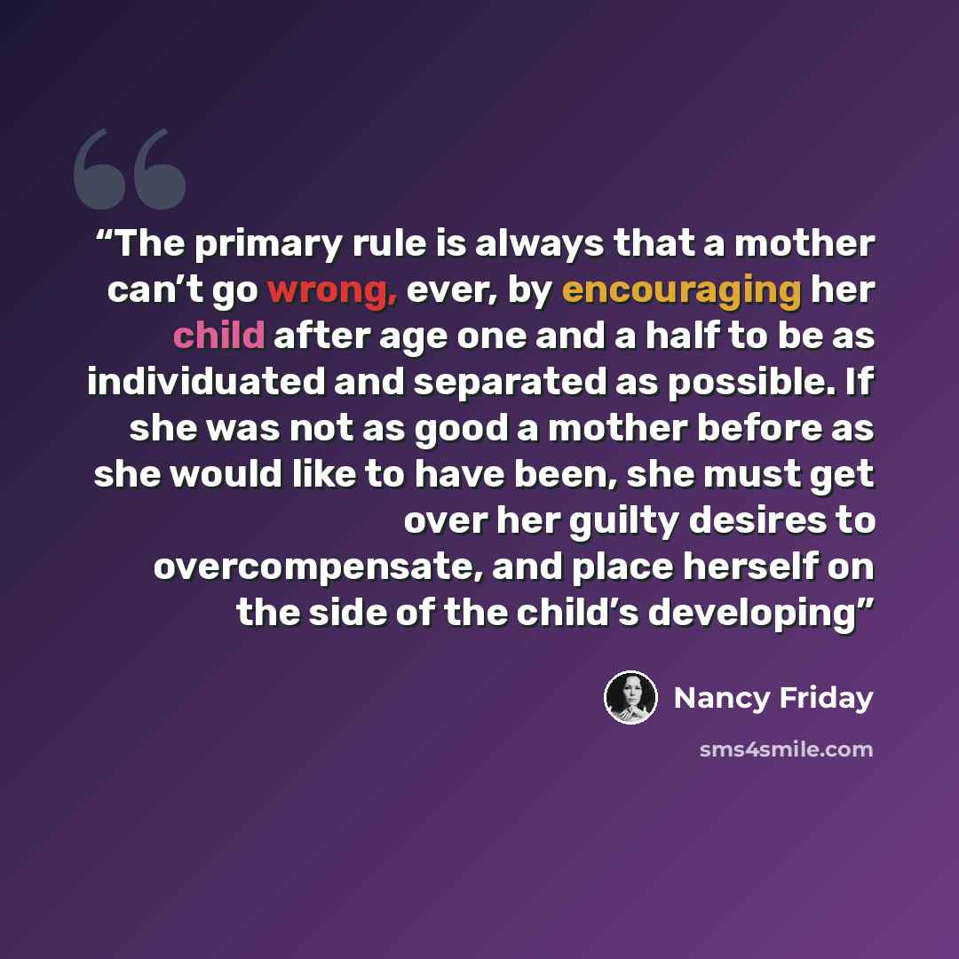“The primary rule is always that a mother can’t go wrong, ever, by encouraging her child after age one and a half to be as individuated and separated as possible. If she was not as good a mother before as she would like to have been, she must get over her guilty desires to overcompensate, and place…” quote by Nancy Friday