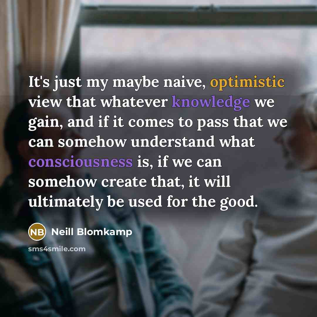 “It's just my maybe naive, optimistic view that whatever knowledge we gain, and if it comes to pass that we can somehow understand what consciousness is, if we can somehow create that, it will ultimately be used for the good.” quote by Neill Blomkamp