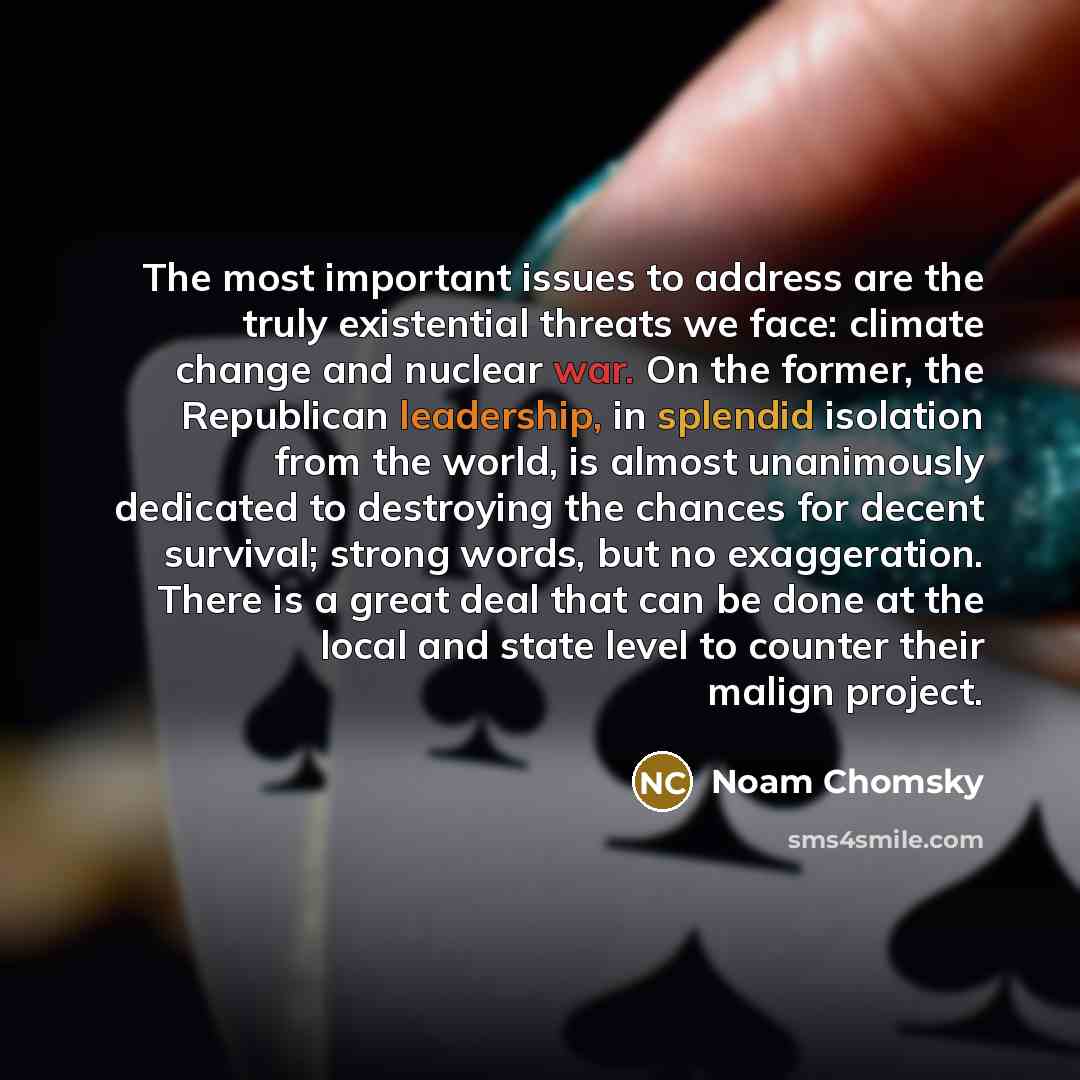 “The most important issues to address are the truly existential threats we face: climate change and nuclear war. On the former, the Republican leadership, in splendid isolation from the world, is almost unanimously dedicated to destroying the chances for decent survival; strong words, but no…” quote by Noam Chomsky
