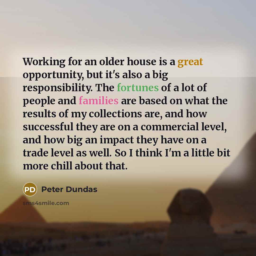 “Working for an older house is a great opportunity, but it's also a big responsibility. The fortunes of a lot of people and families are based on what the results of my collections are, and how successful they are on a commercial level, and how big an impact they have on a trade level as well. So I…” quote by Peter Dundas