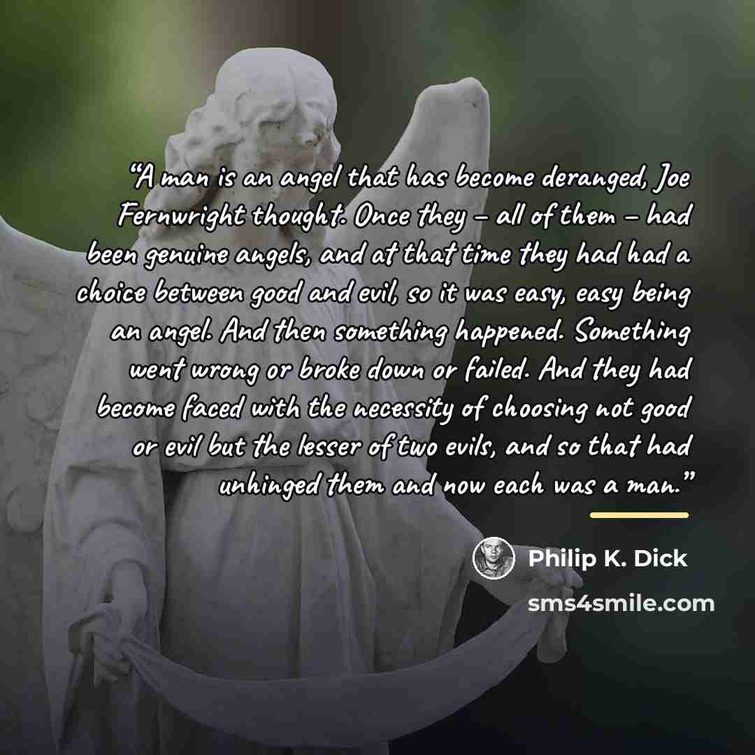 “A man is an angel that has become deranged, Joe Fernwright thought. Once they – all of them – had been genuine angels, and at that time they had had a choice between good and evil, so it was easy, easy being an angel. And then something happened. Something went wrong or broke down or failed. And…” quote by Philip K. Dick