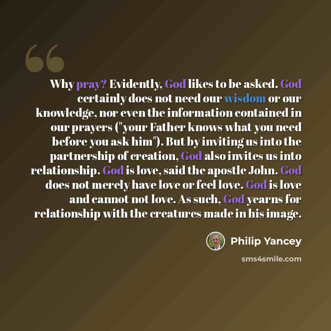 “Why pray? Evidently, God likes to be asked. God certainly does not need our wisdom or our knowledge, nor even the information contained in our prayers ("your Father knows what you need before you ask him"). But by inviting us into the partnership of creation, God also invites us into relationship…” quote by Philip Yancey