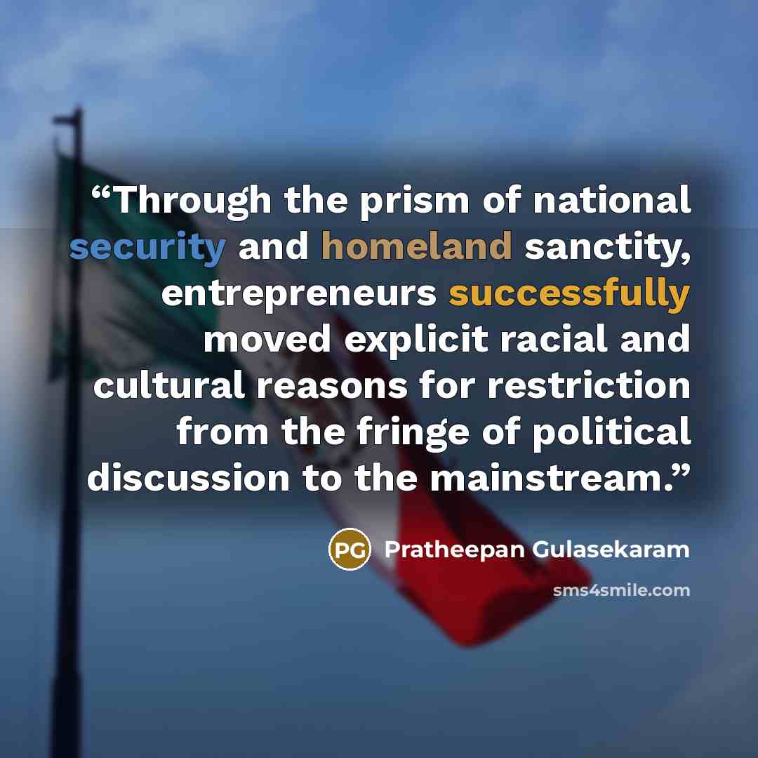 “Through the prism of national security and homeland sanctity, entrepreneurs successfully moved explicit racial and cultural reasons for restriction from the fringe of political discussion to the mainstream.” quote by Pratheepan Gulasekaram