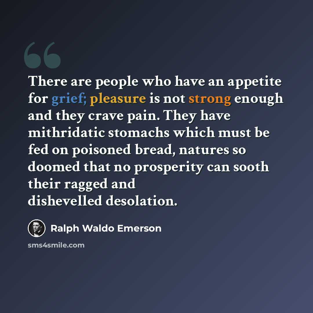 “There are people who have an appetite for grief; pleasure is not strong enough and they crave pain. They have mithridatic stomachs which must be fed on poisoned bread, natures so doomed that no prosperity can sooth their ragged and dishevelled desolation.” quote by Ralph Waldo Emerson