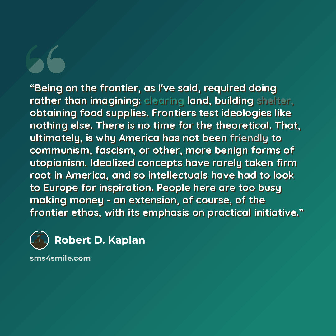 “Being on the frontier, as I've said, required doing rather than imagining: clearing land, building shelter, obtaining food supplies. Frontiers test ideologies like nothing else. There is no time for the theoretical. That, ultimately, is why America has not been friendly to communism, fascism, or…” quote by Robert D. Kaplan