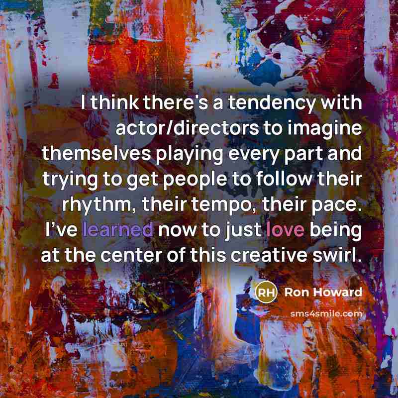 “I think there's a tendency with actor/directors to imagine themselves playing every part and trying to get people to follow their rhythm, their tempo, their pace. I've learned now to just love being at the center of this creative swirl.” quote by Ron Howard